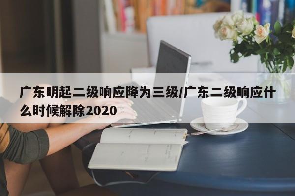 广东明起二级响应降为三级/广东二级响应什么时候解除2020