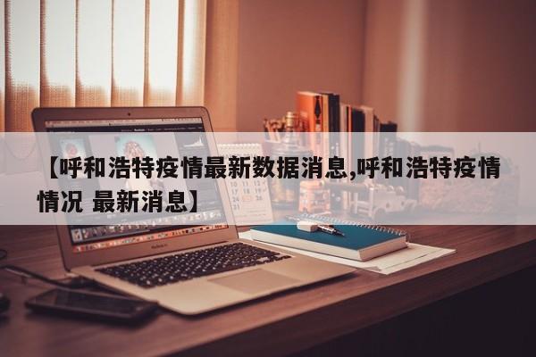 【呼和浩特疫情最新数据消息,呼和浩特疫情情况 最新消息】