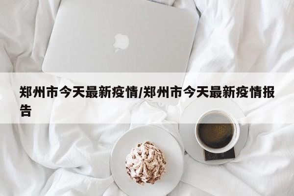 郑州市今天最新疫情/郑州市今天最新疫情报告