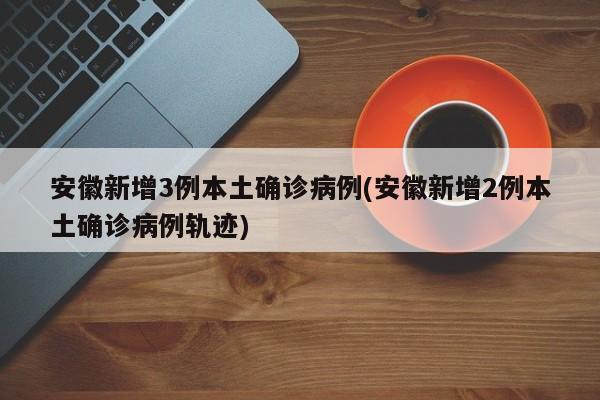 安徽新增3例本土确诊病例(安徽新增2例本土确诊病例轨迹)