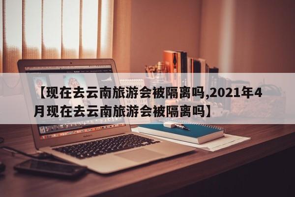 【现在去云南旅游会被隔离吗,2021年4月现在去云南旅游会被隔离吗】