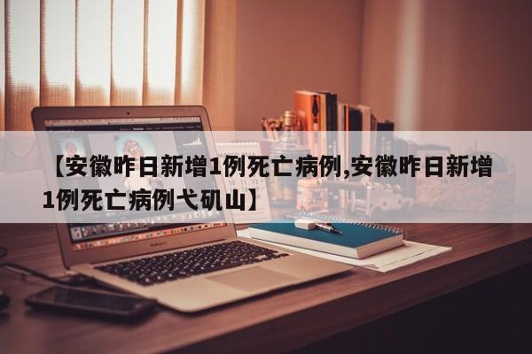 【安徽昨日新增1例死亡病例,安徽昨日新增1例死亡病例弋矶山】