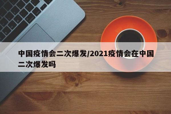 中国疫情会二次爆发/2021疫情会在中国二次爆发吗