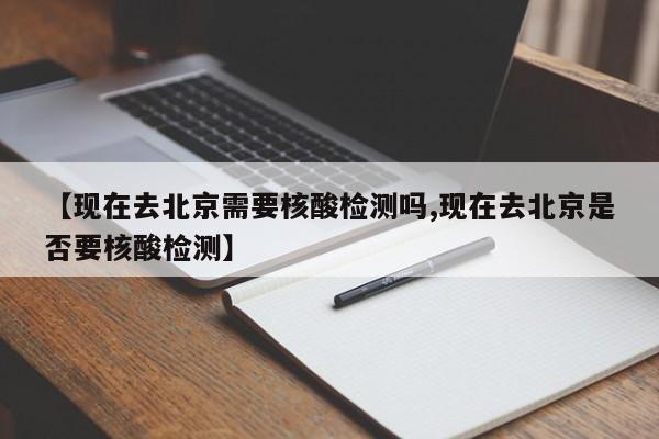 【现在去北京需要核酸检测吗,现在去北京是否要核酸检测】