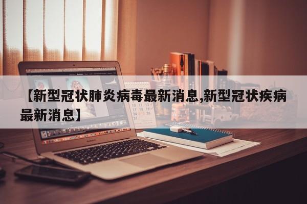【新型冠状肺炎病毒最新消息,新型冠状疾病最新消息】