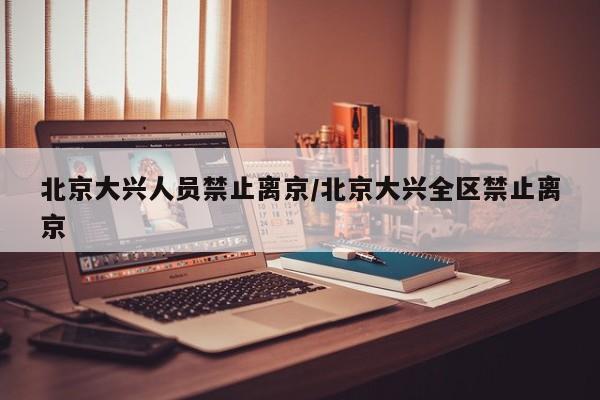 北京大兴人员禁止离京/北京大兴全区禁止离京