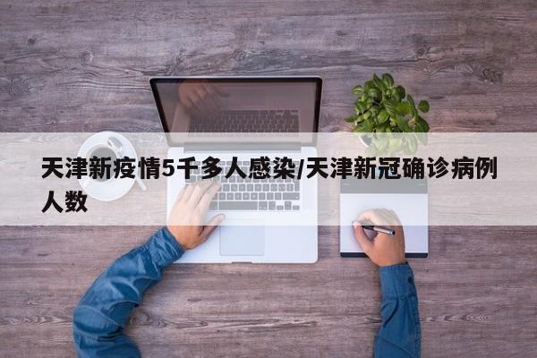 天津新疫情5千多人感染/天津新冠确诊病例人数