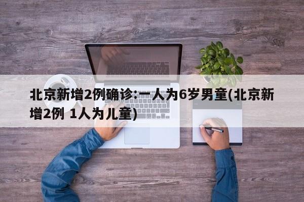 北京新增2例确诊:一人为6岁男童(北京新增2例 1人为儿童)