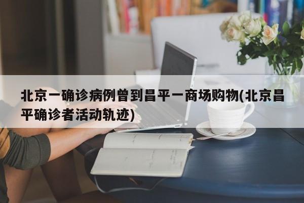 北京一确诊病例曾到昌平一商场购物(北京昌平确诊者活动轨迹)