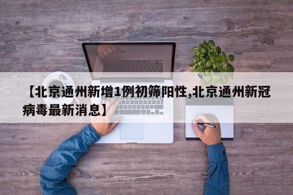 【北京通州新增1例初筛阳性,北京通州新冠病毒最新消息】