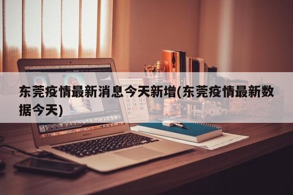 东莞疫情最新消息今天新增(东莞疫情最新数据今天)