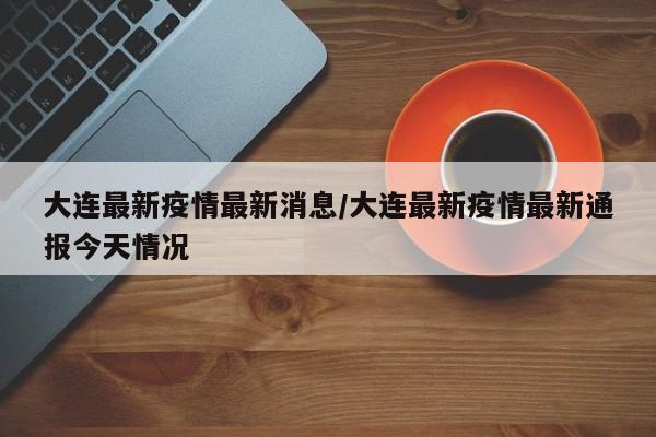 大连最新疫情最新消息/大连最新疫情最新通报今天情况