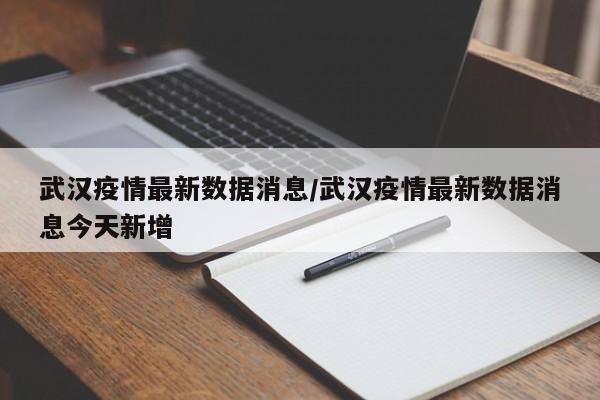 武汉疫情最新数据消息/武汉疫情最新数据消息今天新增