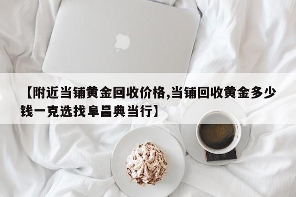 【附近当铺黄金回收价格,当铺回收黄金多少钱一克选找阜昌典当行】