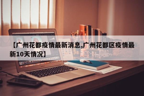 【广州花都疫情最新消息,广州花都区疫情最新10天情况】