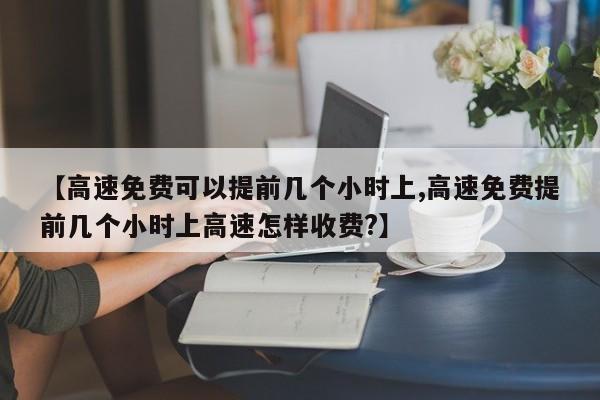 【高速免费可以提前几个小时上,高速免费提前几个小时上高速怎样收费?】