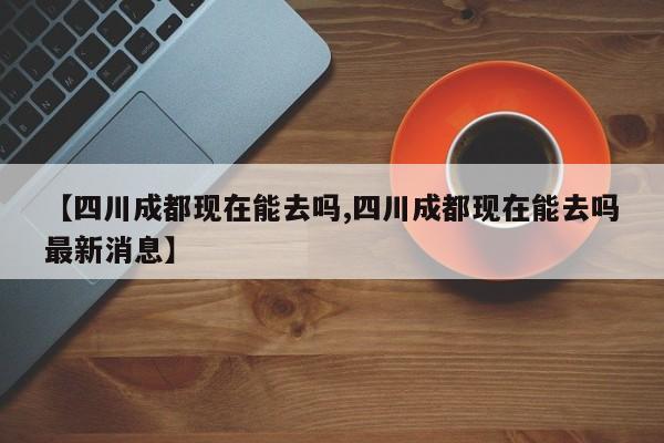 【四川成都现在能去吗,四川成都现在能去吗最新消息】