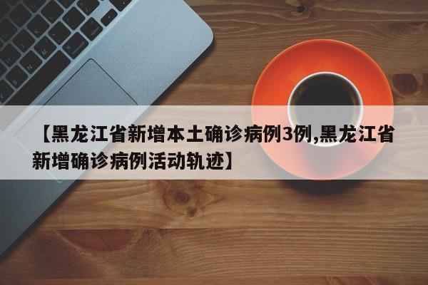 【黑龙江省新增本土确诊病例3例,黑龙江省新增确诊病例活动轨迹】