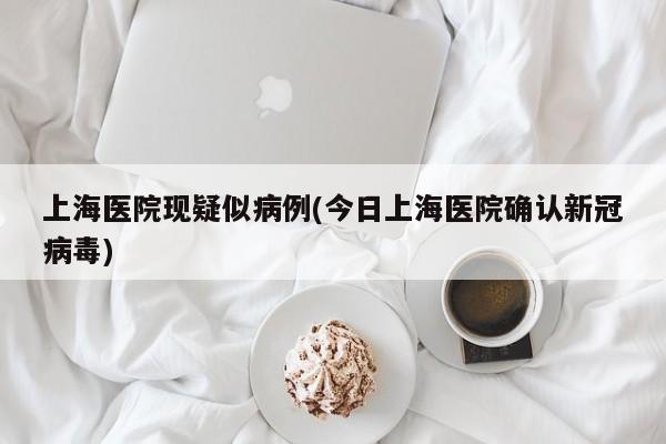 上海医院现疑似病例(今日上海医院确认新冠病毒)