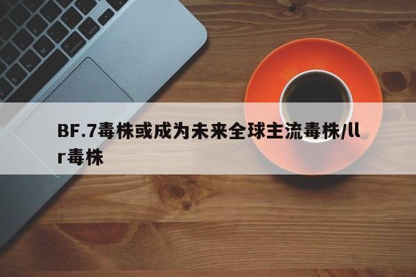 BF.7毒株或成为未来全球主流毒株/llr毒株