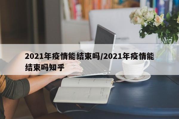 2021年疫情能结束吗/2021年疫情能结束吗知乎