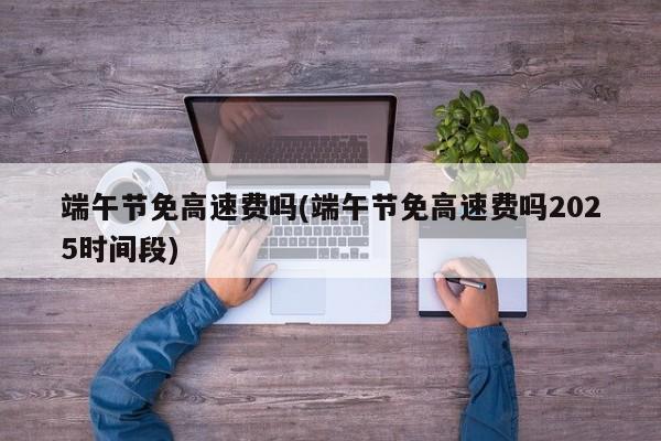 端午节免高速费吗(端午节免高速费吗2025时间段)