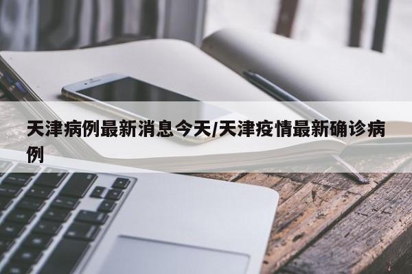 天津病例最新消息今天/天津疫情最新确诊病例