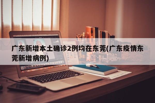 广东新增本土确诊2例均在东莞(广东疫情东莞新增病例)
