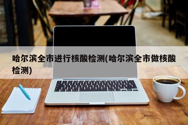 哈尔滨全市进行核酸检测(哈尔滨全市做核酸检测)