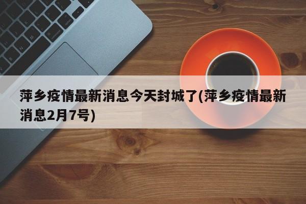 萍乡疫情最新消息今天封城了(萍乡疫情最新消息2月7号)