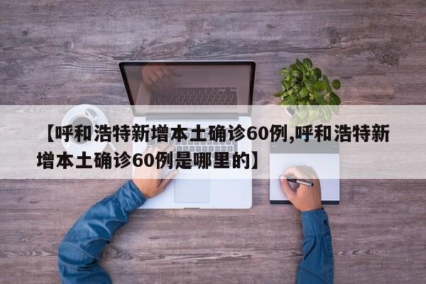 【呼和浩特新增本土确诊60例,呼和浩特新增本土确诊60例是哪里的】