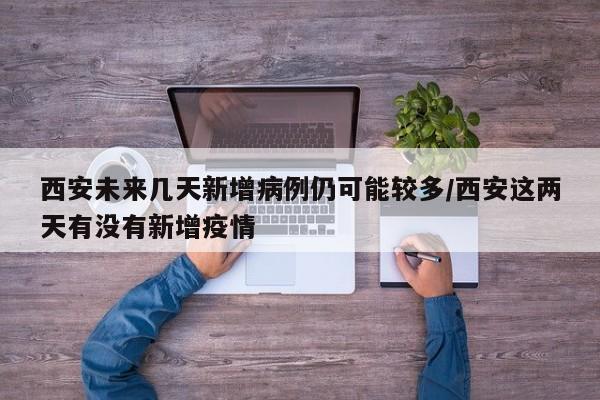 西安未来几天新增病例仍可能较多/西安这两天有没有新增疫情