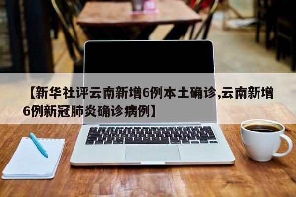 【新华社评云南新增6例本土确诊,云南新增6例新冠肺炎确诊病例】