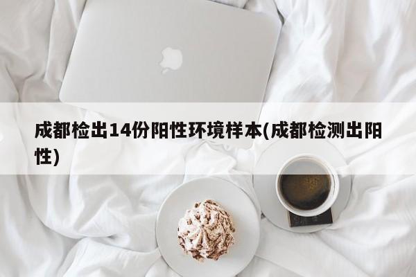 成都检出14份阳性环境样本(成都检测出阳性)