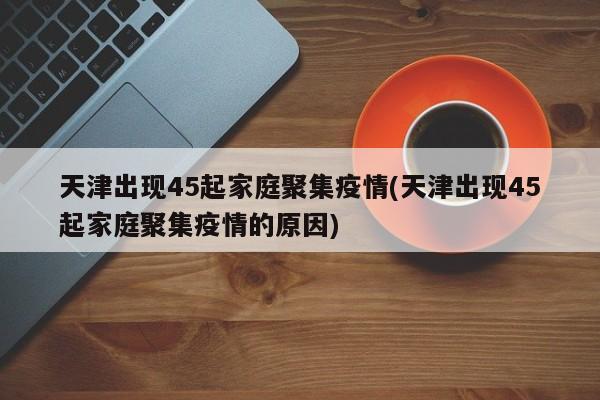 天津出现45起家庭聚集疫情(天津出现45起家庭聚集疫情的原因)