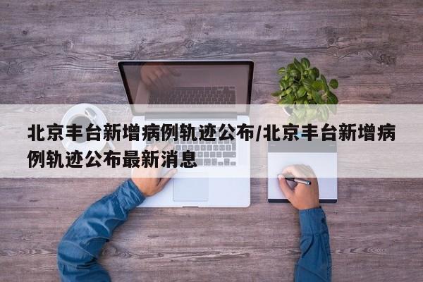 北京丰台新增病例轨迹公布/北京丰台新增病例轨迹公布最新消息