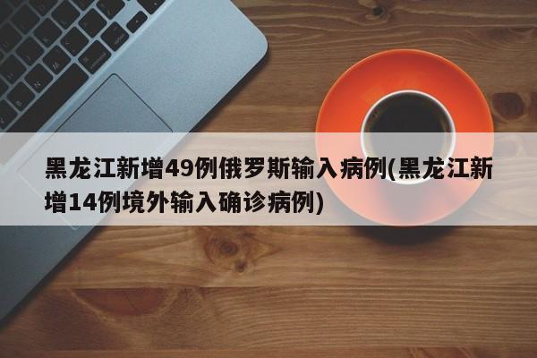 黑龙江新增49例俄罗斯输入病例(黑龙江新增14例境外输入确诊病例)