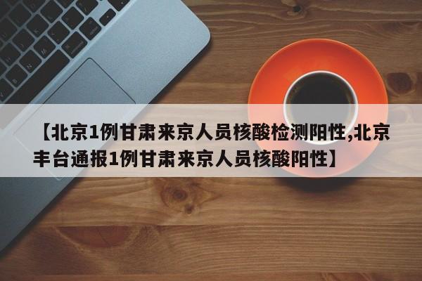 【北京1例甘肃来京人员核酸检测阳性,北京丰台通报1例甘肃来京人员核酸阳性】