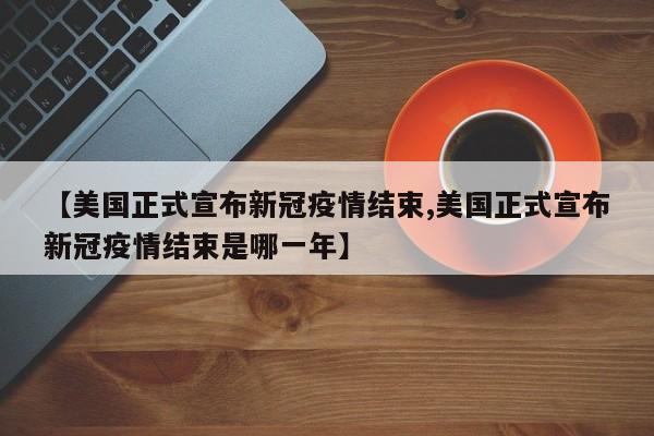 【美国正式宣布新冠疫情结束,美国正式宣布新冠疫情结束是哪一年】