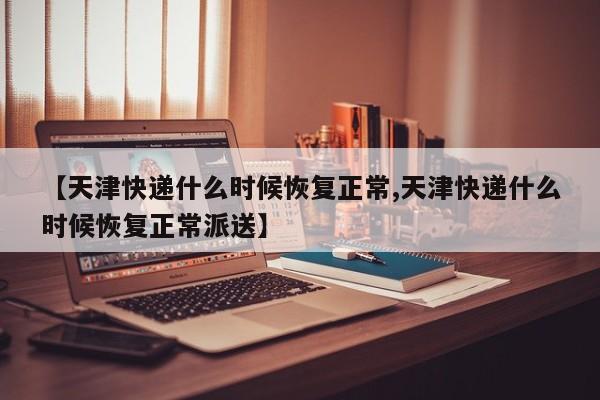 【天津快递什么时候恢复正常,天津快递什么时候恢复正常派送】