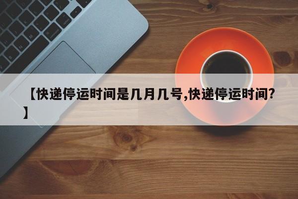 【快递停运时间是几月几号,快递停运时间?】
