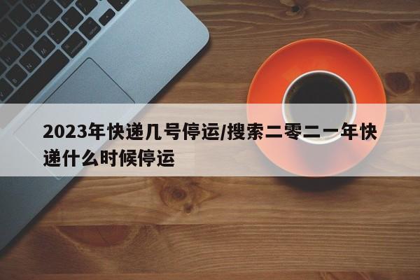 2023年快递几号停运/搜索二零二一年快递什么时候停运