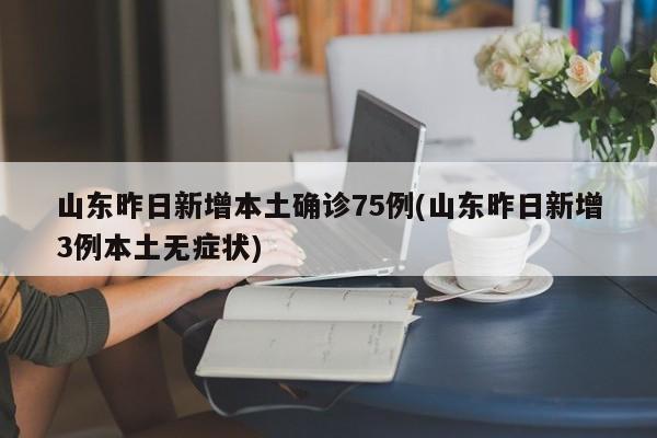 山东昨日新增本土确诊75例(山东昨日新增3例本土无症状)