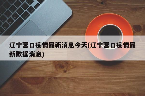 辽宁营口疫情最新消息今天(辽宁营口疫情最新数据消息)
