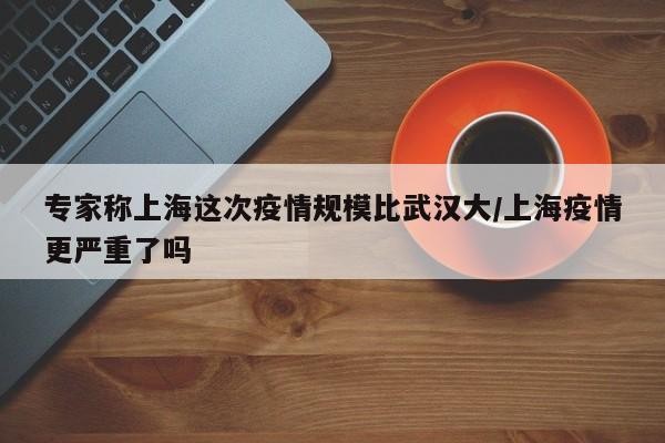 专家称上海这次疫情规模比武汉大/上海疫情更严重了吗