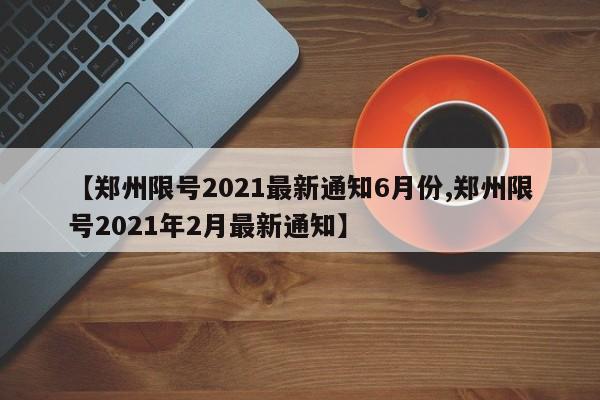 【郑州限号2021最新通知6月份,郑州限号2021年2月最新通知】