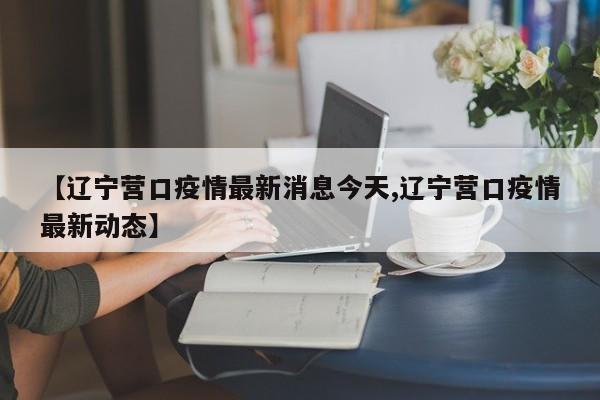 【辽宁营口疫情最新消息今天,辽宁营口疫情最新动态】