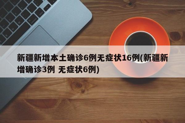 新疆新增本土确诊6例无症状16例(新疆新增确诊3例 无症状6例)