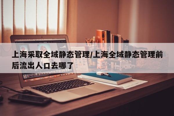 上海采取全域静态管理/上海全域静态管理前后流出人口去哪了