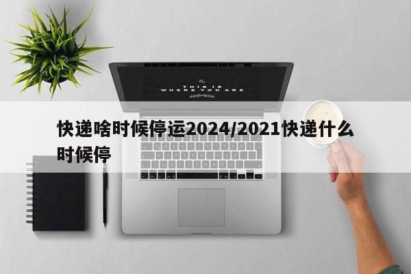 快递啥时候停运2024/2021快递什么时候停